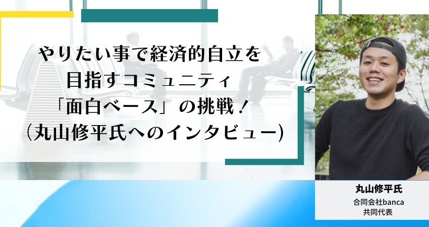 やりたい事で経済的自立を 目指すコミュニティ 「面白ベース」の挑戦！ （丸山修平氏へのインタビュー)